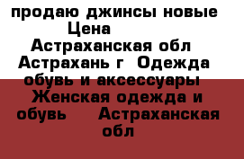 продаю джинсы новые › Цена ­ 1 000 - Астраханская обл., Астрахань г. Одежда, обувь и аксессуары » Женская одежда и обувь   . Астраханская обл.